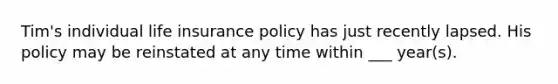 Tim's individual life insurance policy has just recently lapsed. His policy may be reinstated at any time within ___ year(s).