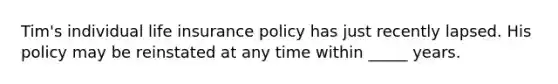 Tim's individual life insurance policy has just recently lapsed. His policy may be reinstated at any time within _____ years.