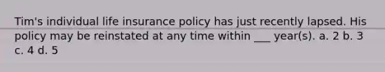 Tim's individual life insurance policy has just recently lapsed. His policy may be reinstated at any time within ___ year(s). a. 2 b. 3 c. 4 d. 5