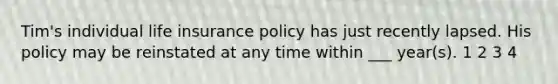 Tim's individual life insurance policy has just recently lapsed. His policy may be reinstated at any time within ___ year(s). 1 2 3 4