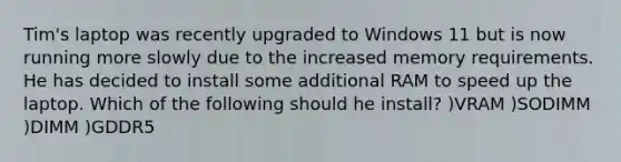 Tim's laptop was recently upgraded to Windows 11 but is now running more slowly due to the increased memory requirements. He has decided to install some additional RAM to speed up the laptop. Which of the following should he install? )VRAM )SODIMM )DIMM )GDDR5