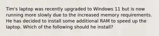 Tim's laptop was recently upgraded to Windows 11 but is now running more slowly due to the increased memory requirements. He has decided to install some additional RAM to speed up the laptop. Which of the following should he install?