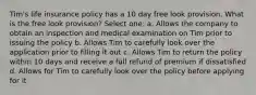 Tim's life insurance policy has a 10 day free look provision. What is the free look provision? Select one: a. Allows the company to obtain an inspection and medical examination on Tim prior to issuing the policy b. Allows Tim to carefully look over the application prior to filling it out c. Allows Tim to return the policy within 10 days and receive a full refund of premium if dissatisfied d. Allows for Tim to carefully look over the policy before applying for it