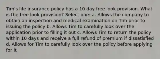 Tim's life insurance policy has a 10 day free look provision. What is the free look provision? Select one: a. Allows the company to obtain an inspection and medical examination on Tim prior to issuing the policy b. Allows Tim to carefully look over the application prior to filling it out c. Allows Tim to return the policy within 10 days and receive a full refund of premium if dissatisfied d. Allows for Tim to carefully look over the policy before applying for it