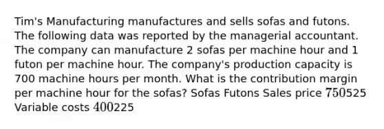 Tim's Manufacturing manufactures and sells sofas and futons. The following data was reported by the managerial accountant. The company can manufacture 2 sofas per machine hour and 1 futon per machine hour. The company's production capacity is 700 machine hours per month. What is the contribution margin per machine hour for the sofas? Sofas Futons Sales price 750525 Variable costs 400225