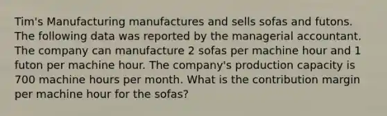 Tim's Manufacturing manufactures and sells sofas and futons. The following data was reported by the managerial accountant. The company can manufacture 2 sofas per machine hour and 1 futon per machine hour. The company's production capacity is 700 machine hours per month. What is the contribution margin per machine hour for the sofas?