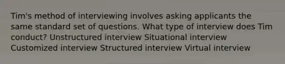 Tim's method of interviewing involves asking applicants the same standard set of questions. What type of interview does Tim conduct? Unstructured interview Situational interview Customized interview Structured interview Virtual interview