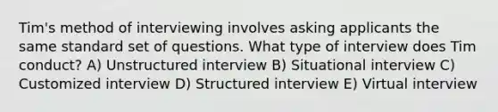 Tim's method of interviewing involves asking applicants the same standard set of questions. What type of interview does Tim conduct? A) Unstructured interview B) Situational interview C) Customized interview D) Structured interview E) Virtual interview