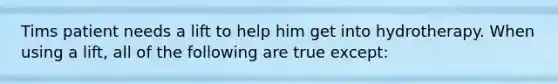 Tims patient needs a lift to help him get into hydrotherapy. When using a lift, all of the following are true except: