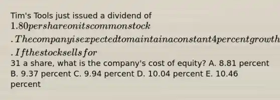 Tim's Tools just issued a dividend of 1.80 per share on its common stock. The company is expected to maintain a constant 4 percent growth rate in its dividends indefinitely. If the stock sells for31 a share, what is the company's cost of equity? A. 8.81 percent B. 9.37 percent C. 9.94 percent D. 10.04 percent E. 10.46 percent