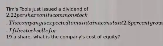 Tim's Tools just issued a dividend of 2.22 per share on its common stock. The company is expected to maintain a constant 2.8 percent growth rate in its dividends indefinitely. If the stock sells for19 a share, what is the company's cost of equity?