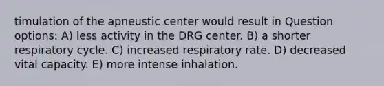 timulation of the apneustic center would result in Question options: A) less activity in the DRG center. B) a shorter respiratory cycle. C) increased respiratory rate. D) decreased vital capacity. E) more intense inhalation.