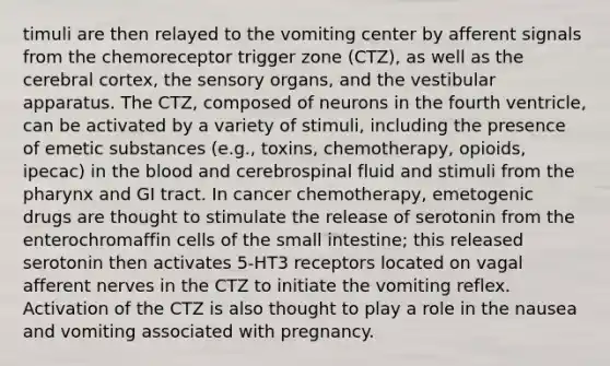 timuli are then relayed to the vomiting center by afferent signals from the chemoreceptor trigger zone (CTZ), as well as the cerebral cortex, the sensory organs, and the vestibular apparatus. The CTZ, composed of neurons in the fourth ventricle, can be activated by a variety of stimuli, including the presence of emetic substances (e.g., toxins, chemotherapy, opioids, ipecac) in the blood and cerebrospinal fluid and stimuli from the pharynx and GI tract. In cancer chemotherapy, emetogenic drugs are thought to stimulate the release of serotonin from the enterochromaffin cells of the small intestine; this released serotonin then activates 5-HT3 receptors located on vagal afferent nerves in the CTZ to initiate the vomiting reflex. Activation of the CTZ is also thought to play a role in the nausea and vomiting associated with pregnancy.