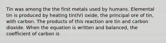 Tin was among the the first metals used by humans. Elemental tin is produced by heating tin(IV) oxide, the principal ore of tin, with carbon. The products of this reaction are tin and carbon dioxide. When the equation is written and balanced, the coefficient of carbon is