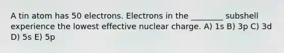 A tin atom has 50 electrons. Electrons in the ________ subshell experience the lowest effective nuclear charge. A) 1s B) 3p C) 3d D) 5s E) 5p