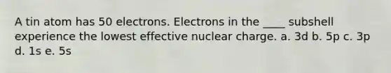 A tin atom has 50 electrons. Electrons in the ____ subshell experience the lowest effective nuclear charge. a. 3d b. 5p c. 3p d. 1s e. 5s