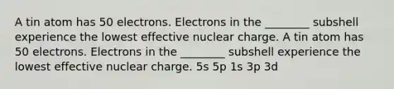 A tin atom has 50 electrons. Electrons in the ________ subshell experience the lowest effective nuclear charge. A tin atom has 50 electrons. Electrons in the ________ subshell experience the lowest effective nuclear charge. 5s 5p 1s 3p 3d