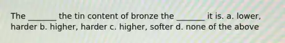 The _______ the tin content of bronze the _______ it is. a. lower, harder b. higher, harder c. higher, softer d. none of the above