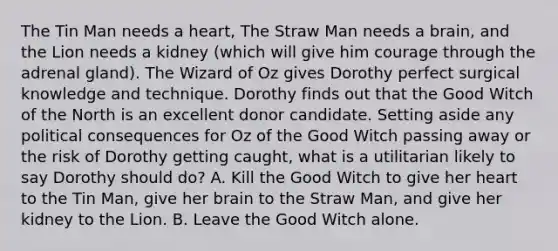 The Tin Man needs a heart, The Straw Man needs a brain, and the Lion needs a kidney (which will give him courage through the adrenal gland). The Wizard of Oz gives Dorothy perfect surgical knowledge and technique. Dorothy finds out that the Good Witch of the North is an excellent donor candidate. Setting aside any political consequences for Oz of the Good Witch passing away or the risk of Dorothy getting caught, what is a utilitarian likely to say Dorothy should do? A. Kill the Good Witch to give her heart to the Tin Man, give her brain to the Straw Man, and give her kidney to the Lion. B. Leave the Good Witch alone.