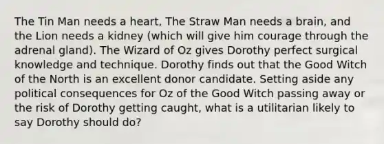 The Tin Man needs a heart, The Straw Man needs a brain, and the Lion needs a kidney (which will give him courage through the adrenal gland). The Wizard of Oz gives Dorothy perfect surgical knowledge and technique. Dorothy finds out that the Good Witch of the North is an excellent donor candidate. Setting aside any political consequences for Oz of the Good Witch passing away or the risk of Dorothy getting caught, what is a utilitarian likely to say Dorothy should do?