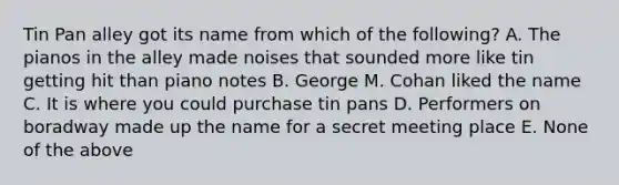 Tin Pan alley got its name from which of the following? A. The pianos in the alley made noises that sounded more like tin getting hit than piano notes B. George M. Cohan liked the name C. It is where you could purchase tin pans D. Performers on boradway made up the name for a secret meeting place E. None of the above