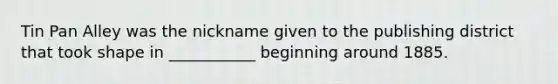 Tin Pan Alley was the nickname given to the publishing district that took shape in ___________ beginning around 1885.