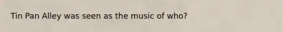 Tin Pan Alley was seen as the music of who?