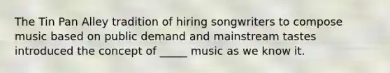 The Tin Pan Alley tradition of hiring songwriters to compose music based on public demand and mainstream tastes introduced the concept of _____ music as we know it.