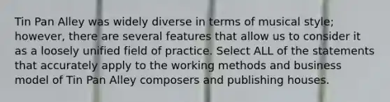 Tin Pan Alley was widely diverse in terms of musical style; however, there are several features that allow us to consider it as a loosely unified field of practice. Select ALL of the statements that accurately apply to the working methods and business model of Tin Pan Alley composers and publishing houses.