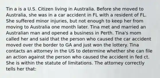 Tin a is a U.S. Citizen living in Australia. Before she moved to Australia, she was in a car accident in FL with a resident of FL. She suffered minor injuries, but not enough to keep her from moving to Australia one month later. Tina met and married an Australian man and opened a business in Perth. Tina's mom called her and said that the person who caused the car accident moved over the border to GA and just won the lottery. Tina contacts an attorney in the US to determine whether she can file an action against the person who caused the accident in fed ct. She is within the statute of limitations. The attorney correctly tells her that: