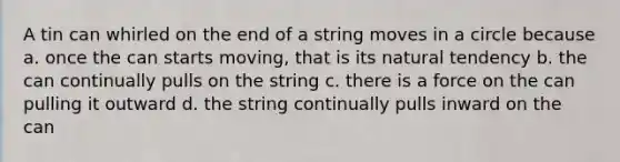 A tin can whirled on the end of a string moves in a circle because a. once the can starts moving, that is its natural tendency b. the can continually pulls on the string c. there is a force on the can pulling it outward d. the string continually pulls inward on the can