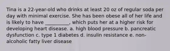 Tina is a 22-year-old who drinks at least 20 oz of regular soda per day with minimal exercise. She has been obese all of her life and is likely to have __________, which puts her at a higher risk for developing heart disease. a. high blood pressure b. pancreatic dysfunction c. type 1 diabetes d. insulin resistance e. non-alcoholic fatty liver disease