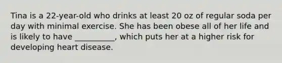 Tina is a 22-year-old who drinks at least 20 oz of regular soda per day with minimal exercise. She has been obese all of her life and is likely to have __________, which puts her at a higher risk for developing heart disease.