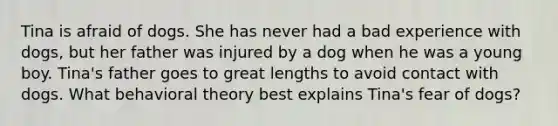 ​Tina is afraid of dogs. She has never had a bad experience with dogs, but her father was injured by a dog when he was a young boy. Tina's father goes to great lengths to avoid contact with dogs. What behavioral theory best explains Tina's fear of dogs?