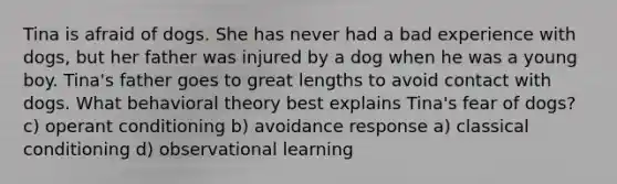 Tina is afraid of dogs. She has never had a bad experience with dogs, but her father was injured by a dog when he was a young boy. Tina's father goes to great lengths to avoid contact with dogs. What behavioral theory best explains Tina's fear of dogs? c) operant conditioning b) avoidance response a) classical conditioning d) observational learning