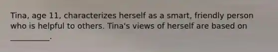 Tina, age 11, characterizes herself as a smart, friendly person who is helpful to others. Tina's views of herself are based on __________.