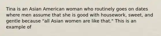 Tina is an Asian American woman who routinely goes on dates where men assume that she is good with housework, sweet, and gentle because "all Asian women are like that." This is an example of