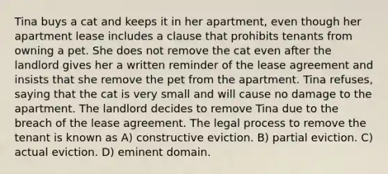 Tina buys a cat and keeps it in her apartment, even though her apartment lease includes a clause that prohibits tenants from owning a pet. She does not remove the cat even after the landlord gives her a written reminder of the lease agreement and insists that she remove the pet from the apartment. Tina refuses, saying that the cat is very small and will cause no damage to the apartment. The landlord decides to remove Tina due to the breach of the lease agreement. The legal process to remove the tenant is known as A) constructive eviction. B) partial eviction. C) actual eviction. D) eminent domain.