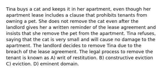 Tina buys a cat and keeps it in her apartment, even though her apartment lease includes a clause that prohibits tenants from owning a pet. She does not remove the cat even after the landlord gives her a written reminder of the lease agreement and insists that she remove the pet from the apartment. Tina refuses, saying that the cat is very small and will cause no damage to the apartment. The landlord decides to remove Tina due to the breach of the lease agreement. The legal process to remove the tenant is known as A) writ of restitution. B) constructive eviction C) eviction. D) eminent domain.