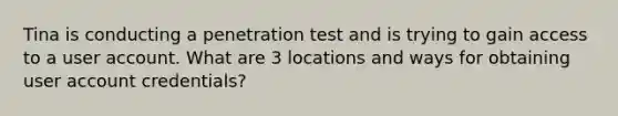 Tina is conducting a penetration test and is trying to gain access to a user account. What are 3 locations and ways for obtaining user account credentials?