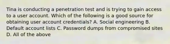 Tina is conducting a penetration test and is trying to gain access to a user account. Which of the following is a good source for obtaining user account credentials? A. Social engineering B. Default account lists C. Password dumps from compromised sites D. All of the above