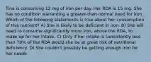 Tina is consuming 12 mg of iron per day. Her RDA is 15 mg. She has no condition warranting a greater-than-normal need for iron. Which of the following statements is true about her consumption of this nutrient? A) She is likely to be deficient in iron. B) She will need to consume significantly more iron, above the RDA, to make up for her intake. C) Only if her intake is consistently less than 70% of the RDA would she be at great risk of nutritional deficiency. D) She couldn't possibly be getting enough iron for her needs