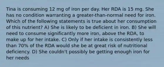 Tina is consuming 12 mg of iron per day. Her RDA is 15 mg. She has no condition warranting a greater-than-normal need for iron. Which of the following statements is true about her consumption of this nutrient? A) She is likely to be deficient in iron. B) She will need to consume significantly more iron, above the RDA, to make up for her intake. C) Only if her intake is consistently less than 70% of the RDA would she be at great risk of nutritional deficiency. D) She couldn't possibly be getting enough iron for her needs