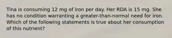 Tina is consuming 12 mg of iron per day. Her RDA is 15 mg. She has no condition warranting a greater-than-normal need for iron. Which of the following statements is true about her consumption of this nutrient?