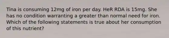 Tina is consuming 12mg of iron per day. HeR RDA is 15mg. She has no condition warranting a greater than normal need for iron. Which of the following statements is true about her consumption of this nutrient?