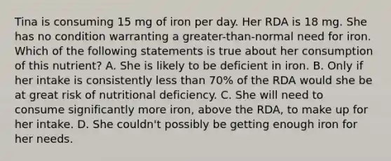 Tina is consuming 15 mg of iron per day. Her RDA is 18 mg. She has no condition warranting a greater-than-normal need for iron. Which of the following statements is true about her consumption of this nutrient? A. She is likely to be deficient in iron. B. Only if her intake is consistently less than 70% of the RDA would she be at great risk of nutritional deficiency. C. She will need to consume significantly more iron, above the RDA, to make up for her intake. D. She couldn't possibly be getting enough iron for her needs.