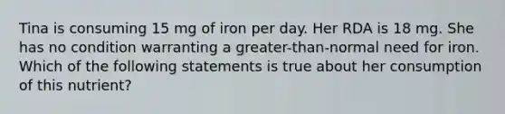 Tina is consuming 15 mg of iron per day. Her RDA is 18 mg. She has no condition warranting a greater-than-normal need for iron. Which of the following statements is true about her consumption of this nutrient?