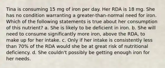 Tina is consuming 15 mg of iron per day. Her RDA is 18 mg. She has no condition warranting a greater-than-normal need for iron. Which of the following statements is true about her consumption of this nutrient? a. She is likely to be deficient in iron. b. She will need to consume significantly more iron, above the RDA, to make up for her intake. c. Only if her intake is consistently less than 70% of the RDA would she be at great risk of nutritional deficiency. d. She couldn't possibly be getting enough iron for her needs.