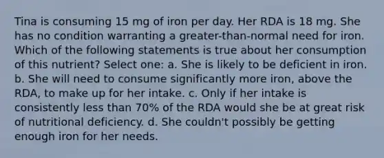 Tina is consuming 15 mg of iron per day. Her RDA is 18 mg. She has no condition warranting a greater-than-normal need for iron. Which of the following statements is true about her consumption of this nutrient? Select one: a. She is likely to be deficient in iron. b. She will need to consume significantly more iron, above the RDA, to make up for her intake. c. Only if her intake is consistently less than 70% of the RDA would she be at great risk of nutritional deficiency. d. She couldn't possibly be getting enough iron for her needs.