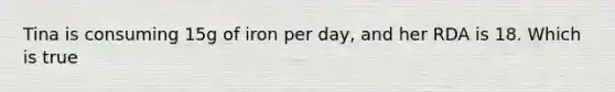 Tina is consuming 15g of iron per day, and her RDA is 18. Which is true